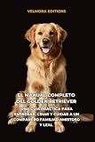 El Manual Completo del Golden Retriever: Una Guía Práctica para Entrenar, Criar y Cuidar a un Compañero Familiar Amistoso y Leal (Spanish Edition)