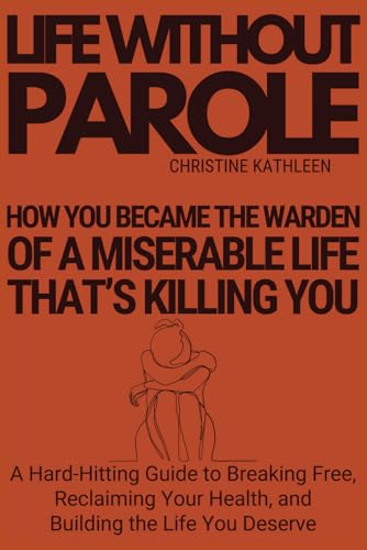 Life Without Parole: How You Became The Warden Of A Miserable Life That's Killing You