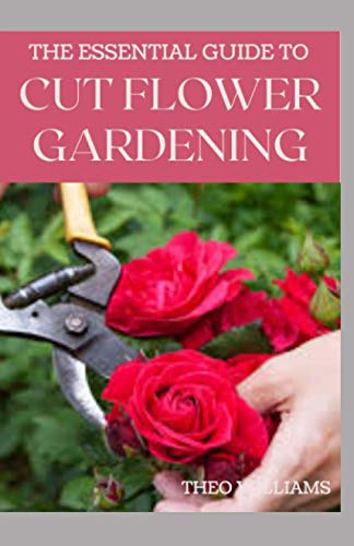 THE ESSENTIAL GUIDE TO CUT FLOWER GARDENING: Grow, Harvest, and Arrange Stunning Flowers Gardening Guide for Beginners
