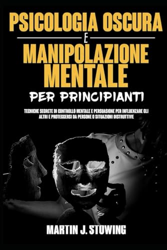 Psicologia Oscura e Manipolazione Mentale Per Principianti: Tecniche Segrete di Controllo Mentale e Persuasione Per Influenzare Gli Altri e Proteggersi Da Persone o Situazioni Distruttive