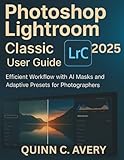 Photoshop Lightroom Classic 2025 User Guide: Quick-Start to Pro Editing with AI Masks, Adaptive Presets & Efficient Workflow for Busy Photographers