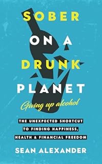 Sober On A Drunk Planet: Giving Up Alcohol. The Unexpected Shortcut to Finding Happiness, Health and Financial Freedom
