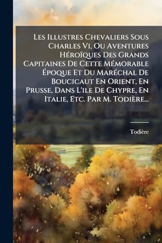 Les Illustres Chevaliers Sous Charles Vi, Ou Aventures Héroïques Des Grands Capitaines De Cette Mémorable Époque Et Du Maréchal De Boucicaut En ... Etc. Par M. Todière... (French Edition)