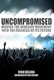 Uncompromised: Moving the Worship Movement Into the Fullness of it's Future