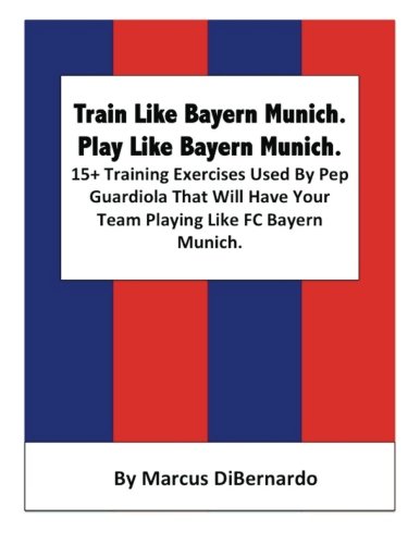 Train Like Bayern Munich. Play Like Bayern Munich.: 15+ Training Exercises Used By Pep Guardiola That Will Have Your Team Playing Like FC Bayern Munich.
