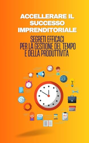 ACCELLERARE IL SUCCESSO IMPRENDITORIALE: Segreti efficaci per la gestione del tempo e della produttività