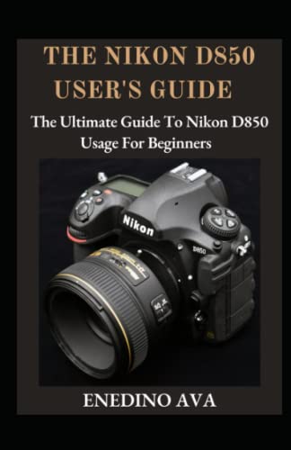  The Nikon D850 User\'s Guide: The Ultimate Guide To Nikon D850 Usage For Beginners