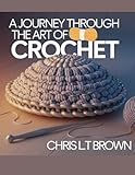 A Journey Through the Art of Crochet - Chris LT Brown: An Extensive Collection of Unique Patterns and Diverse Stitch Techniques for Enthusiasts and Beginners Alike