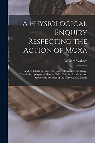 A Physiological Enquiry Respecting the Action of Moxa: and Its Utility in Inveterate Cases of Sciatica, Lumbago, Paraplegia, Epilepsy, and Some Other ... Spasmodic Diseases of the Nerves and Muscles