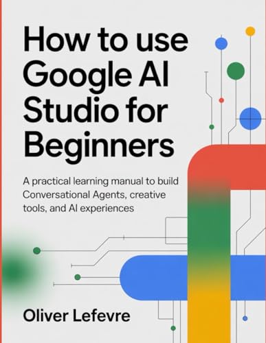 How to Use Google AI Studio for Beginners: A Practical Learning Manual to Build Conversational Agents, Creative Tools, and AI Experiences.