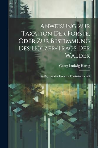 Anweisung Zur Taxation Der Forste, Oder Zur Bestimmung Des Holzer-Trags Der Walder: Ein Beytrag Zur Hoheren Forstwissenschaft (German Edition)