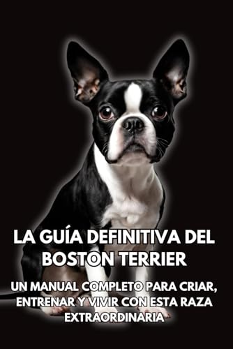 La Guía Definitiva del Boston Terrier: Un Manual Completo para Criar, Entrenar y Vivir con Esta Raza Extraordinaria