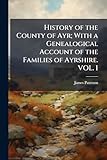 History of the County of Ayr; With a Genealogical Account of the Families of Ayrshire. VOL. I