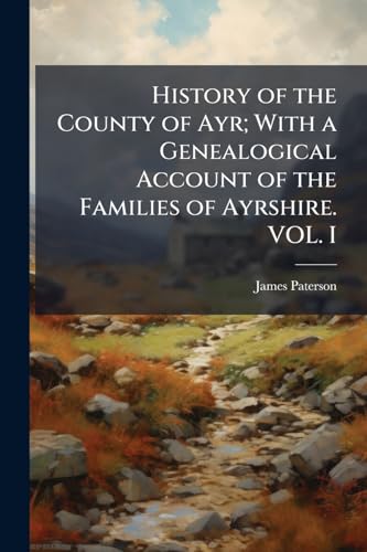 History of the County of Ayr; With a Genealogical Account of the Families of Ayrshire. VOL. I