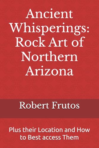 Ancient Whisperings: Rock Art of Northern Arizona: Plus their Location and How to Best access Them
