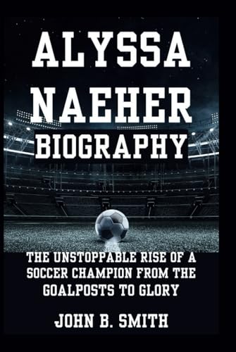 ALYSSA NAEHER BIOGRAPHY: The Unstoppable Rise of a Soccer Champion From The Goalposts to Glory