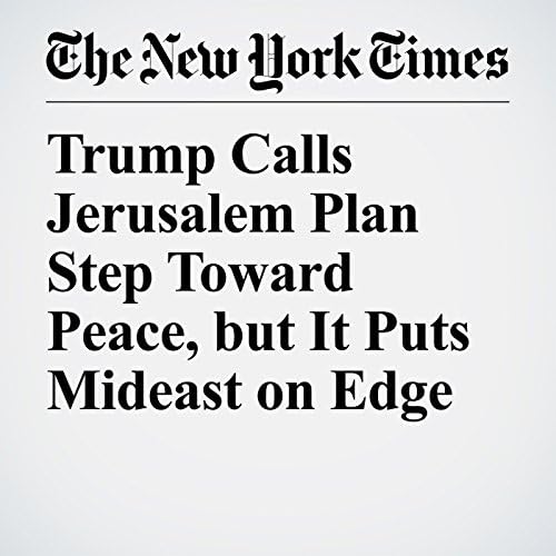 Trump Calls Jerusalem Plan Step Toward Peace, but It Puts Mideast on Edge - David M. Halbfinger