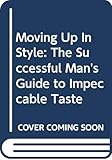 Moving Up In Style: The Successful Man's Guide to Impeccable Taste
