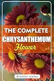 THE COMPLETE CHRYSANTHEMUM: The Ultimate Beginner's Guide to Growing, Caring For, and Harvesting Stunning Chrysanthemum at Home and garden