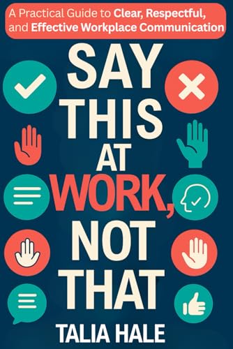 Say This at Work, Not That: A Practical Guide to Clear, Respectful, and Effective Communication at Work