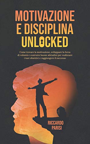 Motivazione e Disciplina Unlocked: Come sviluppare il giusto mindset, l’autodisciplina, le buone abitudini e la forza di volontà per realizzare i tuoi obiettivi, raggiungere il successo e la felicità
