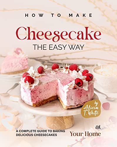 How to Make Cheesecake the Easy Way: A Complete Guide to Baking Delicious Cheesecakes at Your Home (Best Cheesecake Recipes for Any Occasion)