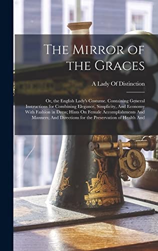 The Mirror of the Graces: Or, the English Lady's Costume. Containing General Instructions for Combining Elegance, Simplicity, And Economy With Fashion in Dress; Hints On Female Accomplishments And Manners; And Directions for the Preservation of Health And