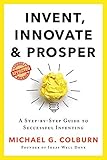 Invent, Innovate, and Prosper: A Step-By-Step Guide to Successful Inventing