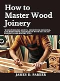  How to Master Wood Joinery: Woodworking Joints, Furniture Building, and Workshop Techniques with Detailed Projects and Expert Tips