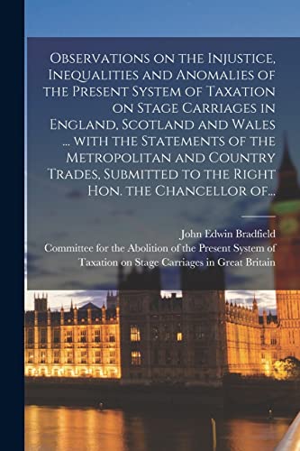 Observations on the Injustice, Inequalities and Anomalies of the Present System of Taxation on Stage Carriages in England, Scotland and Wales ... With ... to the Right Hon. the Chancellor Of...