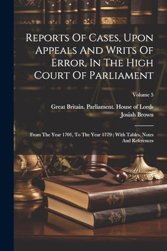 Reports Of Cases, Upon Appeals And Writs Of Error, In The High Court Of Parliament: From The Year 1701, To The Year 1779: With Tables, Notes And References; Volume 5