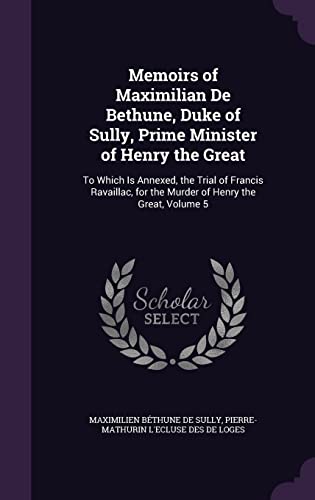 Memoirs of Maximilian De Bethune, Duke of Sully, Prime Minister of Henry the Great: To Which Is Annexed, the Trial of Francis Ravaillac, for the Murder of Henry the Great, Volume 5