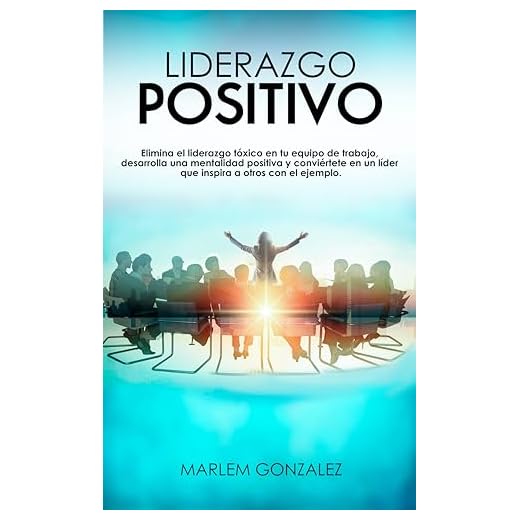 LIDERAZGO POSITIVO: Elimina el liderazgo tóxico en tu equipo de trabajo, desarrolla una mentalidad positiva y conviértete en un líder que inspira a otros con el ejemplo