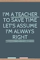 I'm a Teacher to Save Time Let's Assume I'm Always Right : Notebook Journal Planner for Teacher Gift - Great for Teacher Appreciation/Thank You/Retirement/Year End Gift Blank Lined 100 Pages 6x9 1657667219 Book Cover