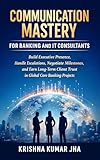 Communication Mastery for Banking and IT Consultants: Build Executive Presence, Handle Escalations, Negotiate Milestones, and Earn Long-Term Client Trust ... Core Banking Projects (English Edition)