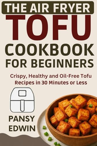 THE AIR FRYER TOFU COOKBOOK FOR BEGINNERS: Crispy, Healthy and Oil-Free Tofu Recipes in 30 Minutes or Less (The Tofu Kitchen Essentials Series)