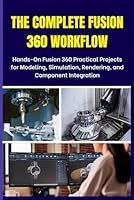 THE COMPLETE FUSION 360 WORKFLOW: Hands-On Fusion 360 Practical Projects for Modeling, Simulation, Rendering, and Component Integration B0F5PZZC29 Book Cover
