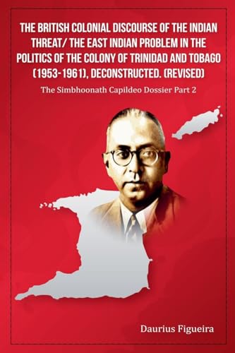 The British Colonial Discourse of the Indian Threat/ the East Indian Problem in the Politics of the Colony of Trinidad and Tobago (1953-1961), ... (Revised) (The Simbhoonath Capildeo Dossier)