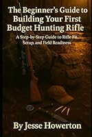 The Beginner’s Guide to Building Your First Budget Hunting Rifle: A Step-by-Step Guide to Fit, Setup, and Field Readiness (The Practical Rifleman Series) B0F62DW357 Book Cover