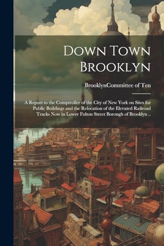 Down Town Brooklyn; a Report to the Comptroller of the City of New York on Sites for Public Buildings and the Relocation of the Elevated Railroad ... in Lower Fulton Street Borough of Brooklyn ..
