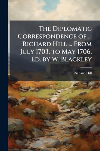 The Diplomatic Correspondence of ... Richard Hill ... From July 1703, to May 1706, Ed. by W. Blackley