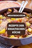 REZEPTE DER KROATISCHEN KÜCHE: KROATISCHE KÜCHE - Authentische kroatische Gerichte - Kroatische Spezialitäten