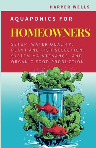 Aquaponics for Homeowners: Setup, Water Quality, Plant and Fish Selection, System Maintenance, and Organic Food Production (Sustainable Living and Gardening)