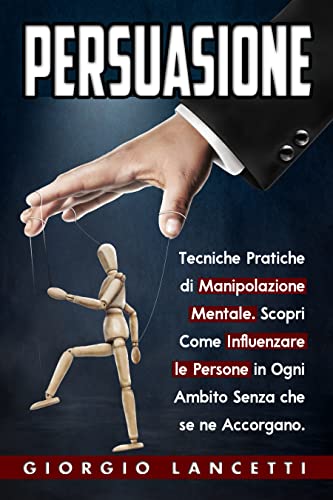 Persuasione: Tecniche e Segreti di Manipolazione Mentale per Convincere e Influenzare le Persone in Ogni Ambito Senza che se ne Accorgano.