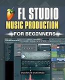 FL Studio Music Production for Beginners: Step By Step Beginner Guide To Making Beats Melodies And Full Songs With Practical Tools Clear Workflows And ... For Modern Digital Music Production