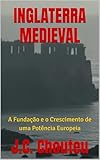 INGLATERRA MEDIEVAL: A Fundação e o Crescimento de uma Potência Europeia (A Formação de uma Potência Europeia Livro 1) (Portuguese Edition)
