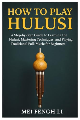 How To Play Hulusi: A Step-By-Step Guide To Learning The Hulusi, Mastering Techniques, And Playing Traditional Folk Music For Beginners