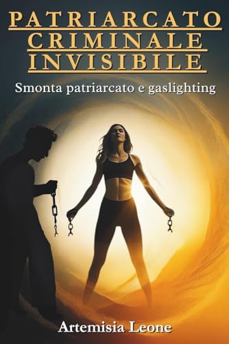 PATRIARCATO CRIMINALE INVISIBILE: Smonta patriarcato e gaslighting: cura traumi, rafforza autostima, attiva sorellanza ed empowe