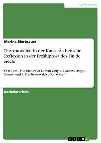 Die Amoralität in der Kunst. Ästhetische Reflexion in der Erzählprosa des Fin de siècle: O. Wildes "The Picture of Dorian Gray", H. Manns "Pippo ... Przybyszewskis "Der Schrei" (German Edition)