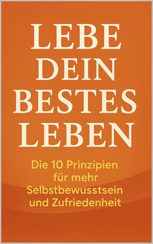 Lebe dein bestes Leben: Die 10 Prinzipien für mehr Selbstbewusstsein und Zufriedenheit